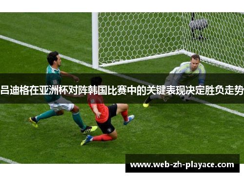 吕迪格在亚洲杯对阵韩国比赛中的关键表现决定胜负走势 吕迪格在亚洲杯对阵韩国比赛中的关键表现决定胜负走势