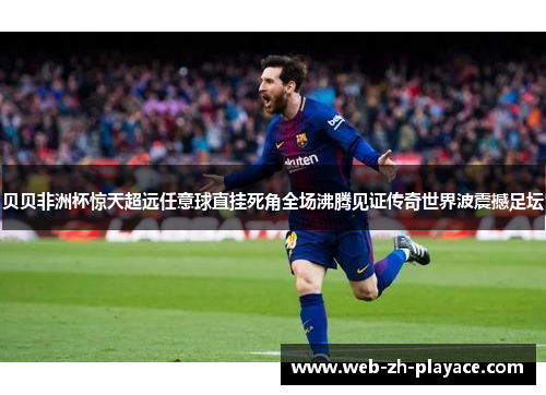 贝贝非洲杯惊天超远任意球直挂死角全场沸腾见证传奇世界波震撼足坛